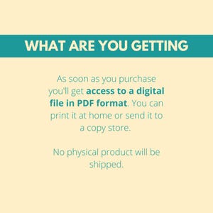 May include: Text on a light yellow background with a teal blue banner at the top that says "WHAT ARE YOU GETTING". The text below the banner explains that upon purchase, you will receive a digital file in PDF format. You can print it at home or send it to a copy shop. The text also states that no physical product will be shipped.