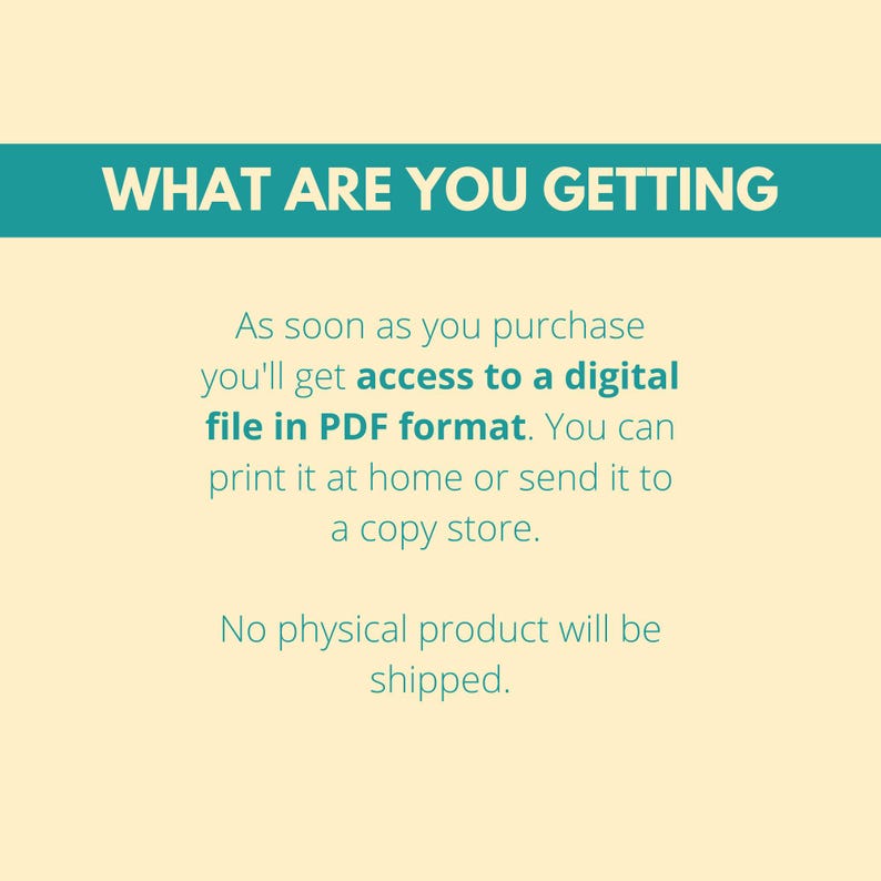 May include: Text on a light yellow background with a teal blue banner at the top that says "WHAT ARE YOU GETTING". The text below the banner explains that upon purchase, you will receive a digital file in PDF format. You can print it at home or send it to a copy shop. The text also states that no physical product will be shipped.