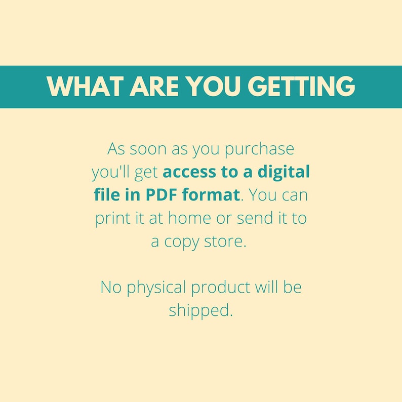 May include: Text on a light yellow background with a teal blue banner at the top that says "WHAT ARE YOU GETTING". The text below the banner explains that upon purchase, you will receive a digital file in PDF format. You can print it at home or send it to a copy store. The text also states that no physical product will be shipped.