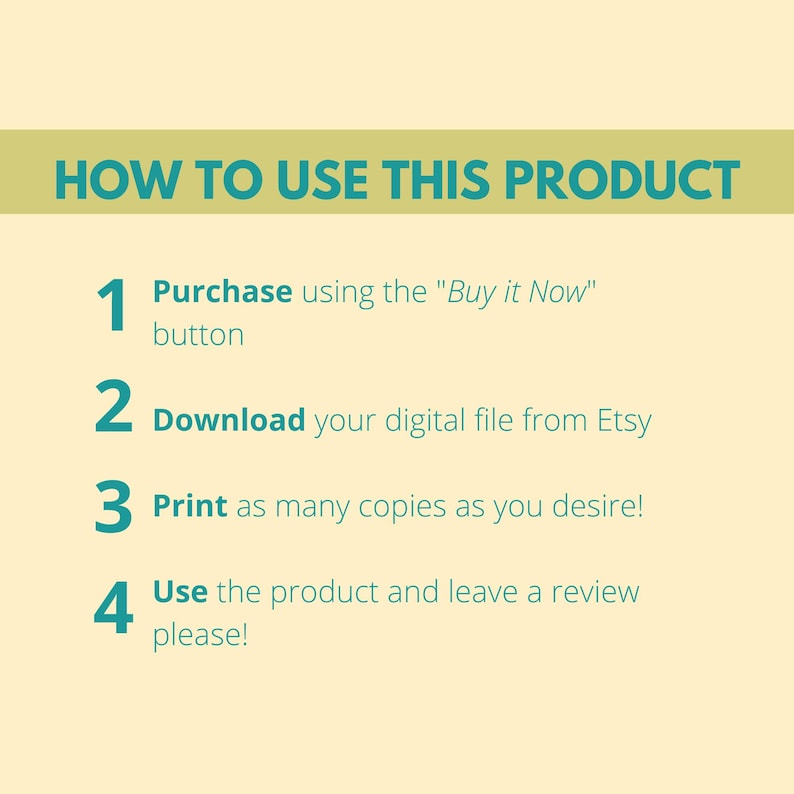 May include: A teal and white graphic with four numbered steps on a light yellow background. The steps are: 1. Purchase using the "Buy it Now" button, 2. Download your digital file from Etsy, 3. Print as many copies as you desire!, 4. Use the product and leave a review please!