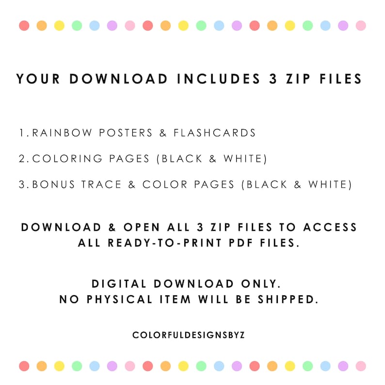 May include: A digital download information sheet with a border of colorful dots. The text reads: YOUR DOWNLOAD INCLUDES 3 ZIP FILES. 1. RAINBOW POSTERS & FLASHCARDS. 2. COLORING PAGES (BLACK & WHITE). 3. BONUS TRACE & COLOR PAGES (BLACK & WHITE).