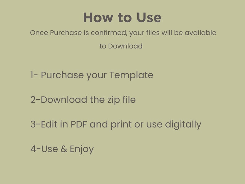 May include: How to Use: A list of instructions for using a digital template. Once purchase is confirmed, your files will be available to download. 1- Purchase your Template. 2- Download the zip file. 3- Edit in PDF and print or use digitally. 4- Use & Enjoy.