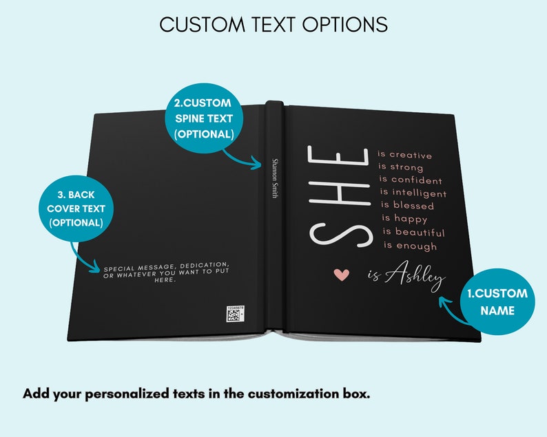 May include: A black hardback journal with a white inscription that reads "SHE is creative is strong is confident is intelligent is blessed is happy is beautiful is enough &hearts; is Ashley". The spine of the journal has the text "Shannon Smith" printed on it. The journal is open to reveal the inside pages. The journal has space for a custom name, spine text, and back cover text.