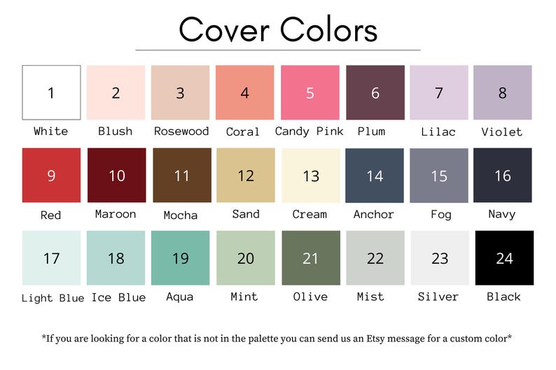 May include: A chart of 24 different color swatches, numbered 1 through 24. Each swatch has a corresponding color name below it, such as white, blush, rosewood, coral, candy pink, plum, lilac, violet, red, maroon, mocha, sand, cream, anchor, fog, navy, light blue, ice blue, aqua, mint, olive, mist, silver, and black. The text "Cover Colors" is at the top of the chart. The text "If you are looking for a color that is not in the palette you can send us an Etsy message for a custom color*" is at the bottom of the chart.