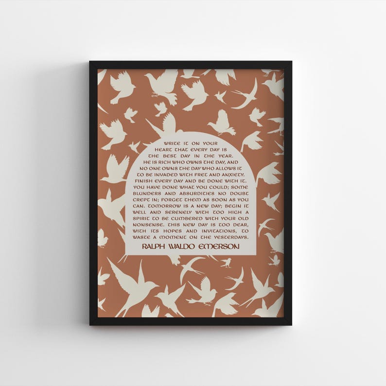 May include: A printable quote by Ralph Waldo Emerson on a brown background with white silhouettes of birds. The quote reads: "Write it on your heart that every day is the best day in the year. He is rich who owns the day, and no one owns the day who allows it to be invaded with fret and anxiety. Finish every day and be done with it. You have done what you could; soothe your heart and absurdities no doubt creep in: forget them as soon as you can. Tomorrow is a new day; begin it well and serenely with too high a spirit to be cumbered with your old nonsense. This new day is too dear, with its hopes and invitations, to waste a moment on the yesterdays."