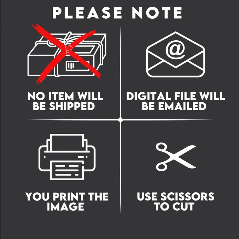 May include: A black and white graphic with four squares. The top left square shows a red X over a package with the text "NO ITEM WILL BE SHIPPED". The top right square shows a white envelope with an "@" symbol and the text "DIGITAL FILE WILL BE EMAILED". The bottom left square shows a white printer with the text "YOU PRINT THE IMAGE". The bottom right square shows a pair of white scissors with the text "USE SCISSORS TO CUT".
