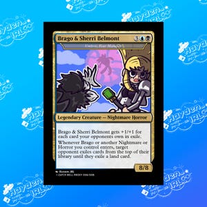 May include: A trading card for a fantasy game featuring a black and white creature with a green weapon and a blonde woman with a black and white outfit. The card is titled "Brago & Sherri Belmont" and has a power and toughness of 8/8. The card text reads "Brago & Sherri Belmont gets +1/+1 for each card your opponents own in exile. Whenever Brago or another Nightmare or Horror you control enters, target opponent exiles cards from the top of their library until they exile a land card."