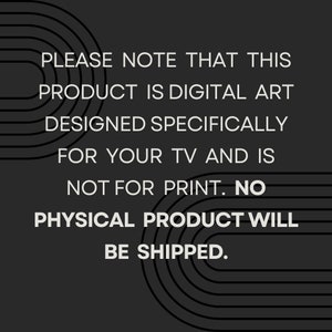 May include: Text on a black background with white text that reads: "PLEASE NOTE THAT THIS PRODUCT IS DIGITAL ART DESIGNED SPECIFICALLY FOR YOUR TV AND IS NOT FOR PRINT. NO PHYSICAL PRODUCT WILL BE SHIPPED."