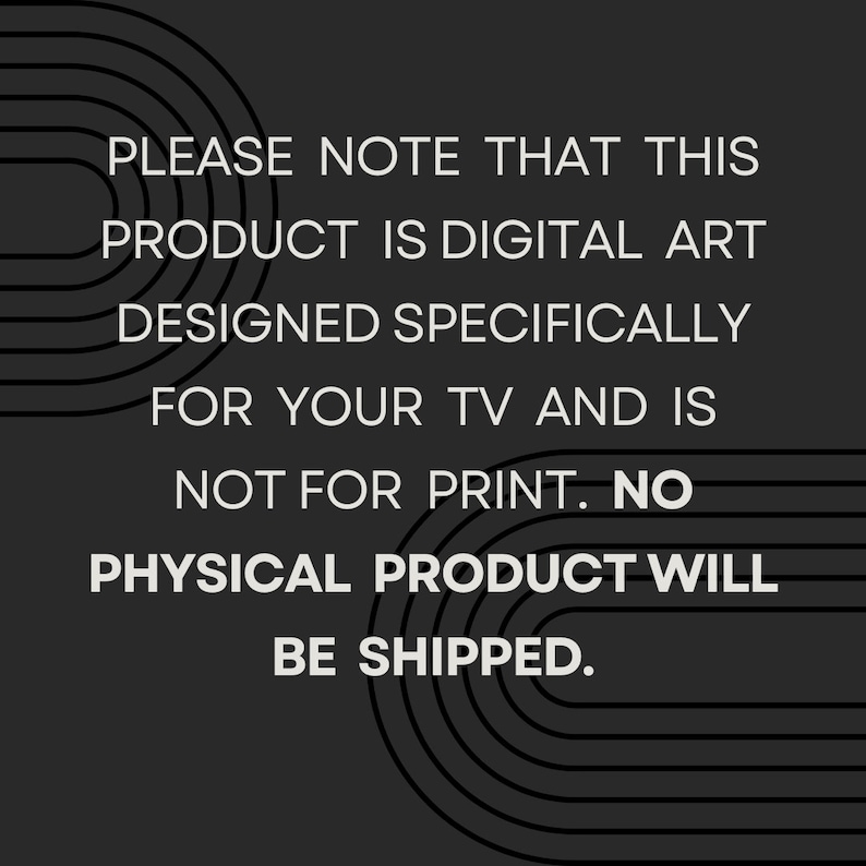 May include: Text on a black background with white text that reads: "PLEASE NOTE THAT THIS PRODUCT IS DIGITAL ART DESIGNED SPECIFICALLY FOR YOUR TV AND IS NOT FOR PRINT. NO PHYSICAL PRODUCT WILL BE SHIPPED."