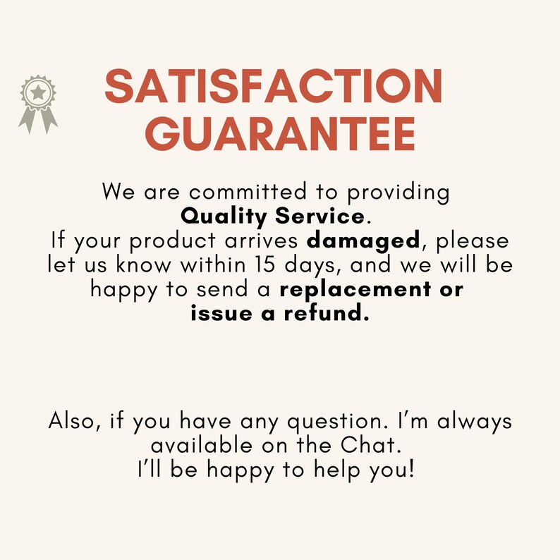 May include: A graphic sign with the text SATISFACTION GUARANTEE in large orange letters, accompanied by a star ribbon icon. The text states: We are committed to providing Quality Service. If your product arrives damaged, please let us know within 15 days, and we will be happy to send a replacement or issue a refund. Also, if you have any question. I'm always available on the Chat. I'll be happy to help you!