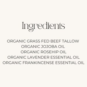 May include: Ingredients list for a skincare product: Organic Grass Fed Beef Tallow, Organic Jojoba Oil, Organic Rosehip Oil, Organic Lavender Essential Oil, Organic Frankincense Essential Oil.