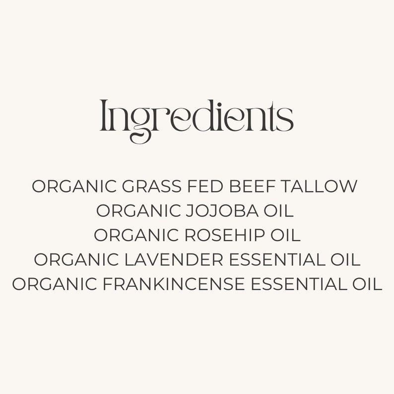 May include: Ingredients list for a skincare product: Organic Grass Fed Beef Tallow, Organic Jojoba Oil, Organic Rosehip Oil, Organic Lavender Essential Oil, Organic Frankincense Essential Oil.