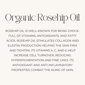 May include: Organic rosehip oil is a natural beauty product that is well-known for its benefits for skin health. It is full of vitamins, antioxidants, and fatty acids. Rosehip oil stimulates collagen and elastin production, helping to firm and tighten the skin. Its vitamins A, C, and E help increase cell turnover, reducing hyperpigmentation and fine lines. Its antioxidant and anti-inflammatory properties combat the aging of skin.
