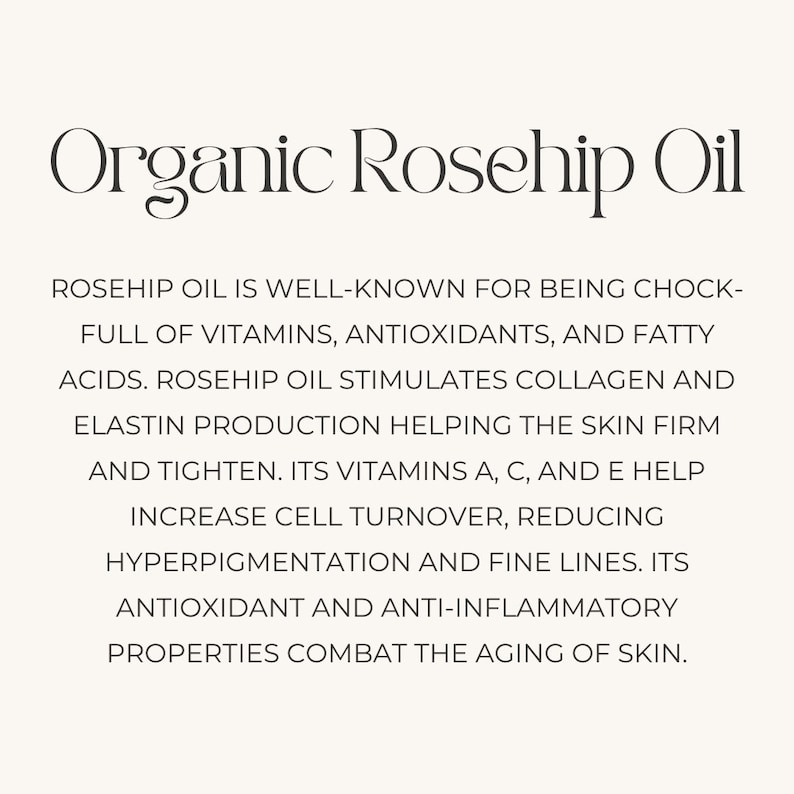May include: Organic rosehip oil is a natural beauty product that is well-known for its benefits for skin health. It is full of vitamins, antioxidants, and fatty acids. Rosehip oil stimulates collagen and elastin production, helping to firm and tighten the skin. Its vitamins A, C, and E help increase cell turnover, reducing hyperpigmentation and fine lines. Its antioxidant and anti-inflammatory properties combat the aging of skin.