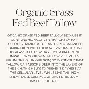 May include: Organic Grass Fed Beef Tallow is a natural product that contains high concentrations of fat-soluble vitamins A, D, E, and K. It is a good source of sebum, which is the oil in our skin. Tallow can absorb deep into the layers of the skin, helping to prevent dryness at the cellular level while maintaining a breathable surface.