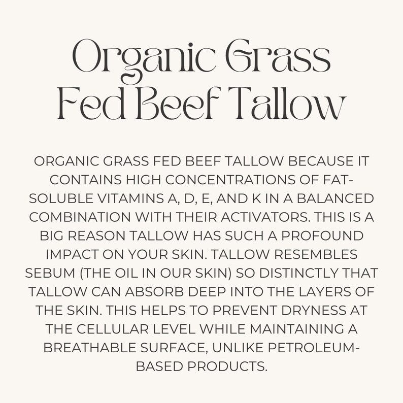 May include: Organic Grass Fed Beef Tallow is a natural product that contains high concentrations of fat-soluble vitamins A, D, E, and K. It is a good source of sebum, which is the oil in our skin. Tallow can absorb deep into the layers of the skin, helping to prevent dryness at the cellular level while maintaining a breathable surface.
