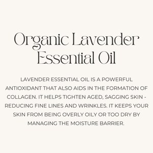 May include: Organic Lavender Essential Oil is a powerful antioxidant that aids in the formation of collagen. It helps tighten aged, sagging skin, reducing fine lines and wrinkles. It keeps your skin from being overly oily or too dry by managing the moisture barrier.
