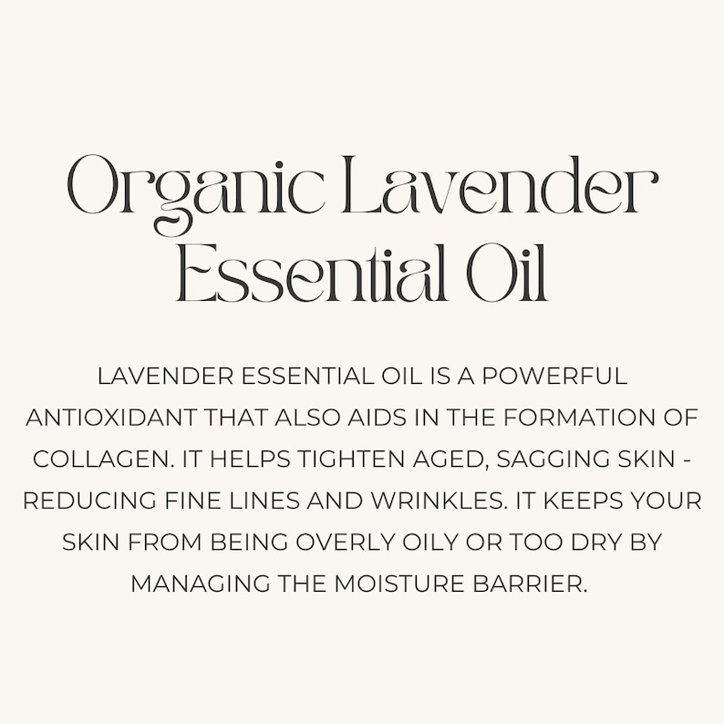 May include: Organic Lavender Essential Oil is a powerful antioxidant that aids in the formation of collagen. It helps tighten aged, sagging skin, reducing fine lines and wrinkles. It keeps your skin from being overly oily or too dry by managing the moisture barrier.