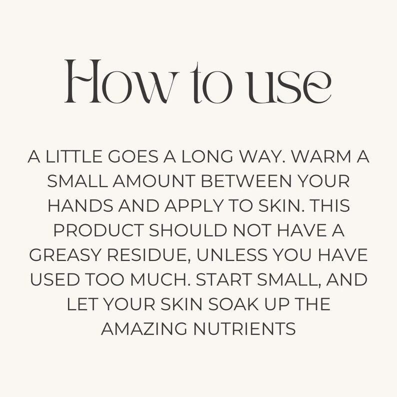May include: Instructions on how to use a skincare product. The text reads: "A little goes a long way. Warm a small amount between your hands and apply to skin. This product should not have a greasy residue, unless you have used too much. Start small, and let your skin soak up the amazing nutrients."