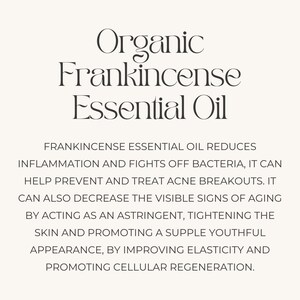 May include: Organic Frankincense Essential Oil reduces inflammation, fights bacteria, helps prevent acne breakouts, and decreases visible signs of aging. It acts as an astringent, tightens skin, promotes a youthful appearance, improves elasticity, and promotes cellular regeneration.