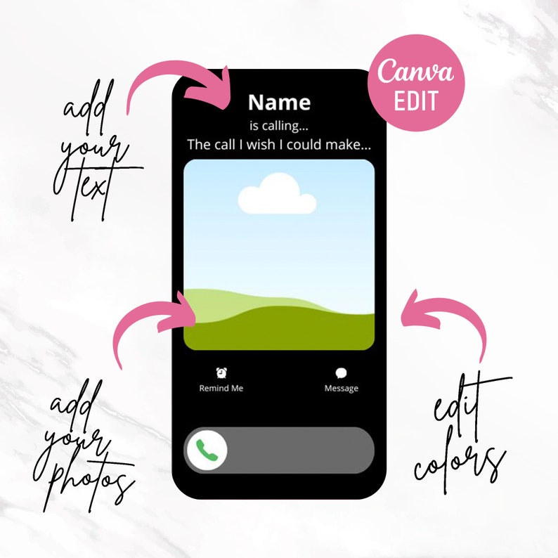 May include: A black smartphone screen mockup with a customizable phone call interface. The screen displays a landscape image of a green hill and a blue sky with a white cloud. The text "Name is calling... The call I wish I could make..." is displayed at the top of the screen. The text "Remind Me" and "Message" are displayed below the image. The text "Canva EDIT" is displayed in a pink circle in the upper right corner of the image. Arrows point to the screen, indicating that the image can be customized with text and photos.