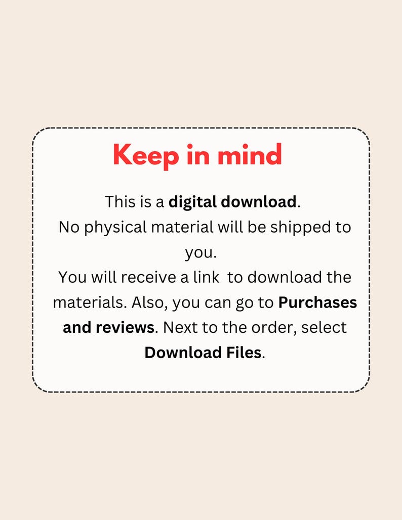 May include: A red text box with a white background and a dashed border. The text reads "Keep in mind" in bold red letters. The text continues with "This is a digital download. No physical material will be shipped to you. You will receive a link to download the materials. Also, you can go to Purchases and reviews. Next to the order, select Download Files."