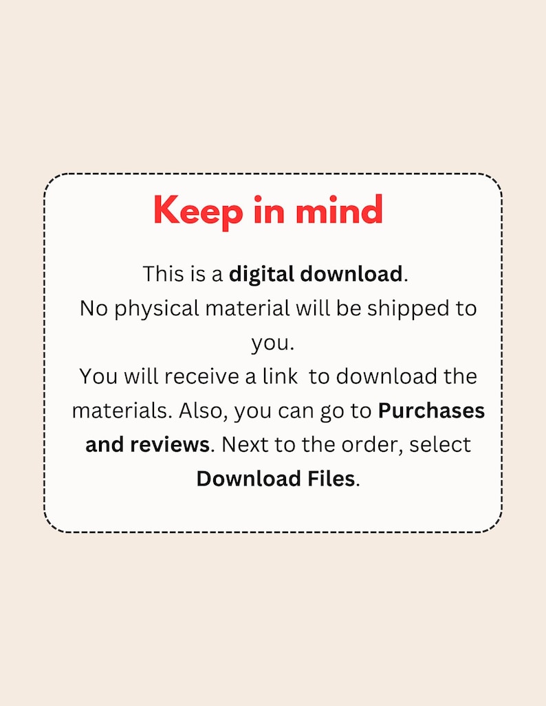 May include: A red text box with a white background and a dashed border. The text reads "Keep in mind" in bold red letters. The text continues with "This is a digital download. No physical material will be shipped to you. You will receive a link to download the materials. Also, you can go to Purchases and reviews. Next to the order, select Download Files."
