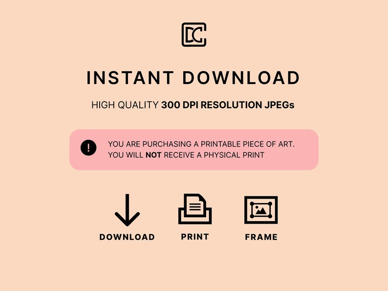 May include: A pink and white graphic with the text "INSTANT DOWNLOAD" in black. Below the text is "HIGH QUALITY 300 DPI RESOLUTION JPEGS". A pink box with an exclamation point and the text "YOU ARE PURCHASING A PRINTABLE PIECE OF ART. YOU WILL NOT RECEIVE A PHYSICAL PRINT" is below the text. Below the box are three icons: a downward arrow, a document with three lines, and a picture frame. The text below the icons is "DOWNLOAD", "PRINT", and "FRAME".