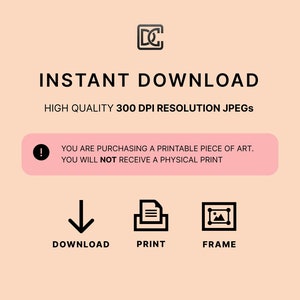 May include: A pink and white graphic with the text "INSTANT DOWNLOAD" in black. The text "HIGH QUALITY 300 DPI RESOLUTION JPEGS" is also in black. A pink box with an exclamation point and the text "YOU ARE PURCHASING A PRINTABLE PIECE OF ART. YOU WILL NOT RECEIVE A PHYSICAL PRINT" is below the text. Three icons are below the box: a downward arrow, a document with three lines, and a picture frame.