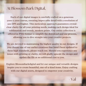 K&ouml;nnte beinhalten: Text&uuml;berlagerung auf einem unscharfen Hintergrundbild. Der Text lautet: "At Blossom Bark Digital, Each of our digital images is carefully crafted on a generous 5000 x 5000 canvas, ensuring impeccable detail with a resolution of 300 DPI and higher. This meticulous approach guarantees crystal-clear clarity for all your printing needs, making each design ideal for sublimation and trendy, modern prints. Our entire collection is offered in PNG format to simplify the download and use process, allowing you to dive straight into your creative projects. We are devoted to maintaining the highest quality in our designs. If you choose one of our earlier creations that hasn't been updated to these high standards, please reach out. Should you experience any issues with printing or clarity, we will gladly upscale the design and update the file at no additional cost to you. Explore Blossombarkdigital and let our unique and versatile designs inspire you to create beautiful, one-of-a-kind items. Enjoy crafting with our digital assets, designed to empower your creativity. - Val"