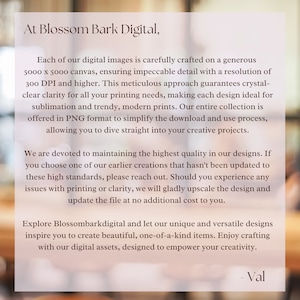 May include: Text overlay on a blurred background image. The text reads: "At Blossom Bark Digital, Each of our digital images is carefully crafted on a generous 5000 x 5000 canvas, ensuring impeccable detail with a resolution of 300 DPI and higher. This meticulous approach guarantees crystal-clear clarity for all your printing needs, making each design ideal for sublimation and trendy, modern prints. Our entire collection is offered in PNG format to simplify the download and use process, allowing you to dive straight into your creative projects. We are devoted to maintaining the highest quality in our designs. If you choose one of our earlier creations that hasn't been updated to these high standards, please reach out. Should you experience any issues with printing or clarity, we will gladly upscale the design and update the file at no additional cost to you. Explore Blossombarkdigital and let our unique and versatile designs inspire you to create beautiful, one-of-a-kind items. Enjoy crafting with our digital assets, designed to empower your creativity. - Val"