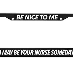 May include: Black license plate frame with white text that reads "Be Nice To Me. I May Be Your Nurse Someday."