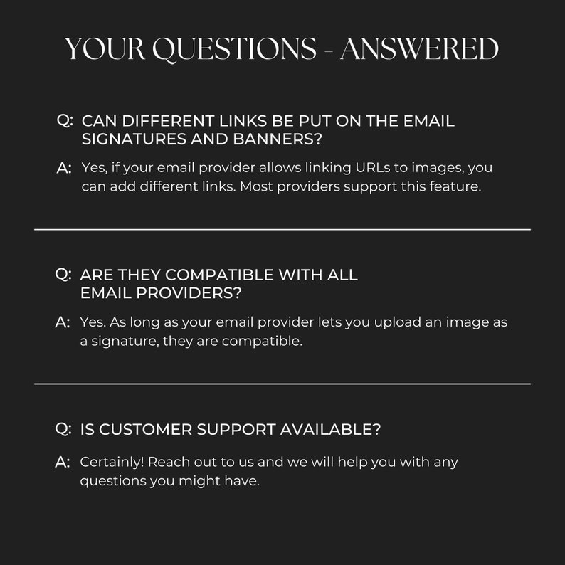 Pode incluir: Uma imagem em preto e branco com texto que responde a perguntas frequentes sobre assinaturas e banners de e-mail. As perguntas s&atilde;o: "&Eacute; poss&iacute;vel colocar links diferentes nas assinaturas e banners de e-mail?", "S&atilde;o compat&iacute;veis com todos os provedores de e-mail?", e "O suporte ao cliente est&aacute; dispon&iacute;vel?" As respostas s&atilde;o: "Sim, se o seu provedor de e-mail permitir vincular URLs a imagens, voc&ecirc; pode adicionar links diferentes. A maioria dos provedores oferece suporte a esse recurso.", "Sim. Desde que seu provedor de e-mail permita que voc&ecirc; carregue uma imagem como assinatura, elas s&atilde;o compat&iacute;veis.", e "Claro! Entre em contato conosco e n&oacute;s o ajudaremos com qualquer d&uacute;vida que voc&ecirc; possa ter."