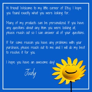 May include: A blue background with white text that reads "Hi friend! Welcome to my little corner of Etsy. I hope you found exactly what you were looking for. Many of my products can be personalized. If you have any questions about any item you were looking at, please reach out so I can answer all of your questions. If for some reason you have any problems with your purchase, please reach out to me and I will do my best to resolve it for you. I hope you have an awesome day! Judy". A yellow smiling sun with a white face is in the bottom right corner of the image.