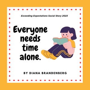 May include: A white square with a red dotted border on a yellow background. The text "Everyone needs time alone." is in black. The text "Exceeding Expectations Social Story 2023" is in black. The text "BY DIANA BRANDENBERG" is in black. An illustration of a person sitting with their legs crossed, reading a book.