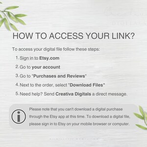 May include: A white background with green leafy branches on the top and bottom. The text "HOW TO ACCESS YOUR LINK?" is in black bold font.  The text below explains how to access a digital file purchased on Etsy.com.  The text includes the following steps: 1. Sign in to Etsy.com, 2. Go to your account, 3. Go to "Purchases and Reviews", 4. Next to the order, select "Download Files", 5. Need help? Send Creativa Digitals a direct message.  A white information icon with a black outline is next to the text: "Please note that you can't download a digital purchase through the Etsy app at this time. To download a digital file, please sign in to Etsy on your mobile browser or computer."