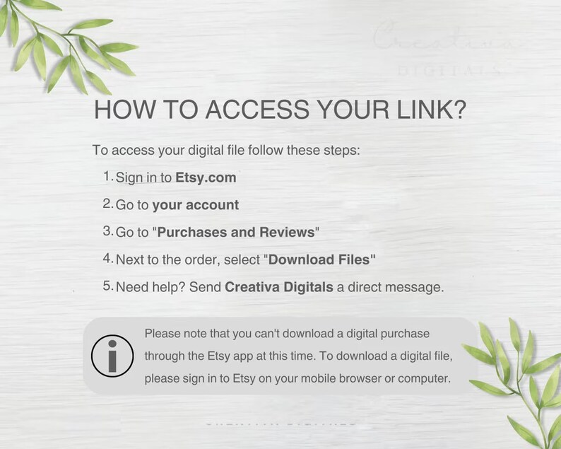 May include: A white background with green leafy branches on the top and bottom. The text "HOW TO ACCESS YOUR LINK?" is in black bold font.  The text below explains how to access a digital file purchased on Etsy.com.  The text includes the following steps: 1. Sign in to Etsy.com, 2. Go to your account, 3. Go to "Purchases and Reviews", 4. Next to the order, select "Download Files", 5. Need help? Send Creativa Digitals a direct message.  A white information icon with a black outline is next to the text: "Please note that you can't download a digital purchase through the Etsy app at this time. To download a digital file, please sign in to Etsy on your mobile browser or computer."