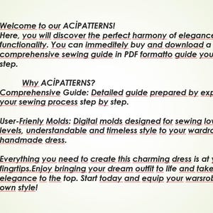 May include: Text on a white background that reads "Welcome to our ACİPATTERNS! Here, you will discover the perfect harmony of elegance and functionality. You can immediately buy and download a comprehensive sewing guide in PDF format to guide you through each step. Why ACİPATTERNS? Comprehensive Guide: Detailed guide prepared by experts to simplify your sewing process step by step. User-Friendly Molds: Digital molds designed for sewing lovers of all levels, understandable and timeless style to your wardrobe with a handmade dress. Everything you need to create this charming dress is at your fingertips. Enjoy bringing your dream outfit to life and take your elegance to the top. Start today and equip your wardrobe with your own style!"