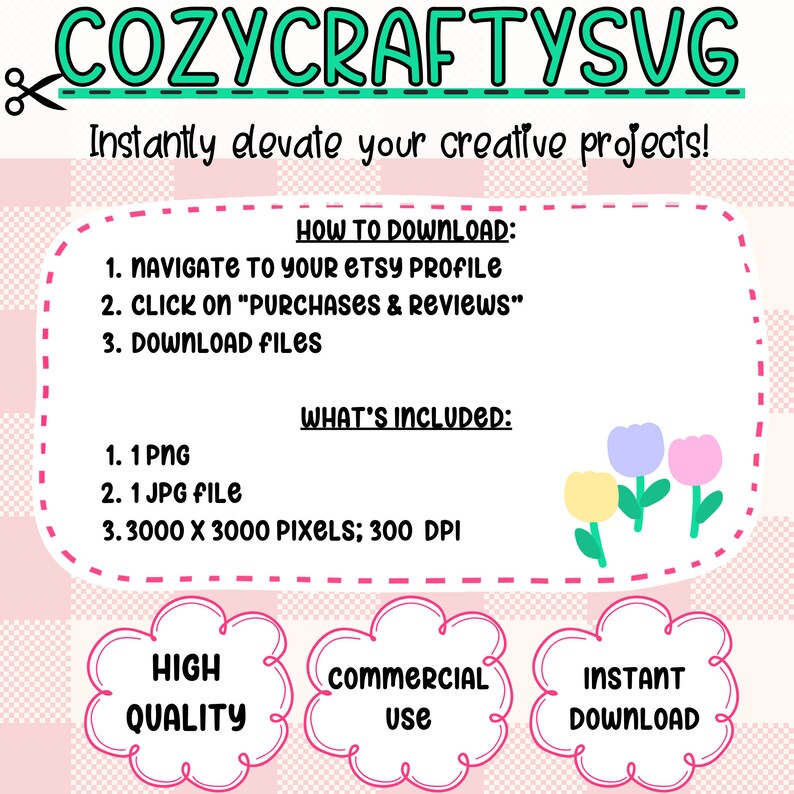 May include: A pink and white checkered background with a white box containing text about how to download and what is included in the purchase. The text says "HOW TO DOWNLOAD: 1. NAVIGATE TO YOUR ETSY PROFILE 2. CLICK ON "PURCHASES & REVIEWS" 3. DOWNLOAD FILES" and "WHAT'S INCLUDED: 1. 1 PNG 2. 1 JPG FILE 3. 3000 X 3000 PIXELS; 300 DPI". Below the box are three white speech bubbles with pink outlines. The speech bubbles say "HIGH QUALITY", "COMMERCIAL USE", and "INSTANT DOWNLOAD".