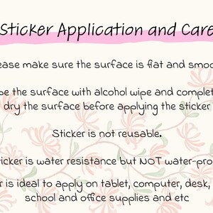 May include: Instructions for applying and caring for a sticker. The text reads: "Sticker Application and Care. Please make sure the surface is flat and smooth. Wipe the surface with alcohol wipe and completely dry the surface before applying the sticker. Sticker is not reusable. Sticker is water resistance but NOT water-proof. Sticker is ideal to apply on tablet, computer, desk, phone, school and office supplies and etc."