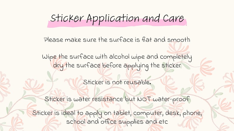 May include: Instructions for applying and caring for a sticker. The text reads: "Sticker Application and Care. Please make sure the surface is flat and smooth. Wipe the surface with alcohol wipe and completely dry the surface before applying the sticker. Sticker is not reusable. Sticker is water resistance but NOT water-proof. Sticker is ideal to apply on tablet, computer, desk, phone, school and office supplies and etc."