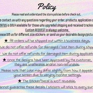 May include: A text-based image with a rainbow background and white stars. The text reads "Policy" and includes information about shipping, refunds, and custom orders. The text also states that all orders will be shipped within 3 business days and that the sticker/decal is not reusable.