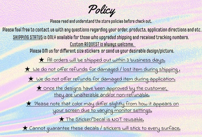May include: A text-based image with a rainbow background and white stars. The text reads "Policy" and includes information about shipping, refunds, and custom orders. The text also states that all orders will be shipped within 3 business days and that the sticker/decal is not reusable.