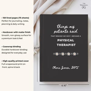 May include: A black hardcover journal with the text "things my patients said" and "Physical Therapist" in white. The journal measures 8.07 inches tall and 5.71 inches wide. It features a matte finish and casewrap binding. The author's name, Olivia Jones, DPT, is printed at the bottom.