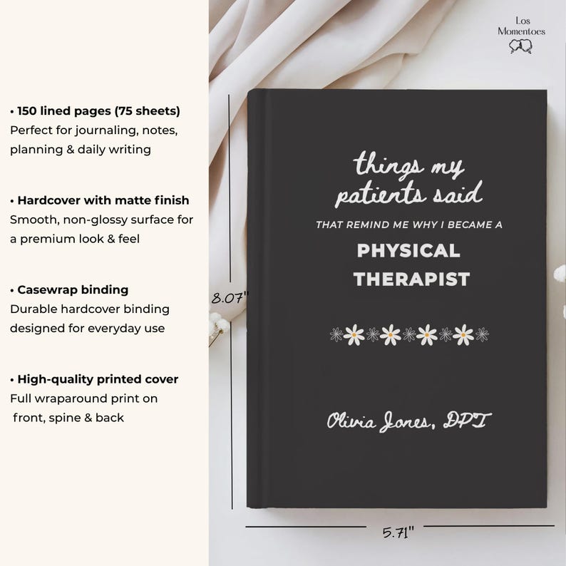 May include: A black hardcover journal with the text "things my patients said" and "Physical Therapist" in white. The journal measures 8.07 inches tall and 5.71 inches wide. It features a matte finish and casewrap binding. The author's name, Olivia Jones, DPT, is printed at the bottom.
