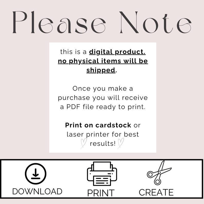 May include: A digital product notice with instructions for downloading, printing, and creating. The text reads "Please Note this is a digital product. No physical items will be shipped. Once you make a purchase you will receive a PDF file ready to print. Print on cardstock or laser printer for best results!"  The notice includes icons for download, print, and create.