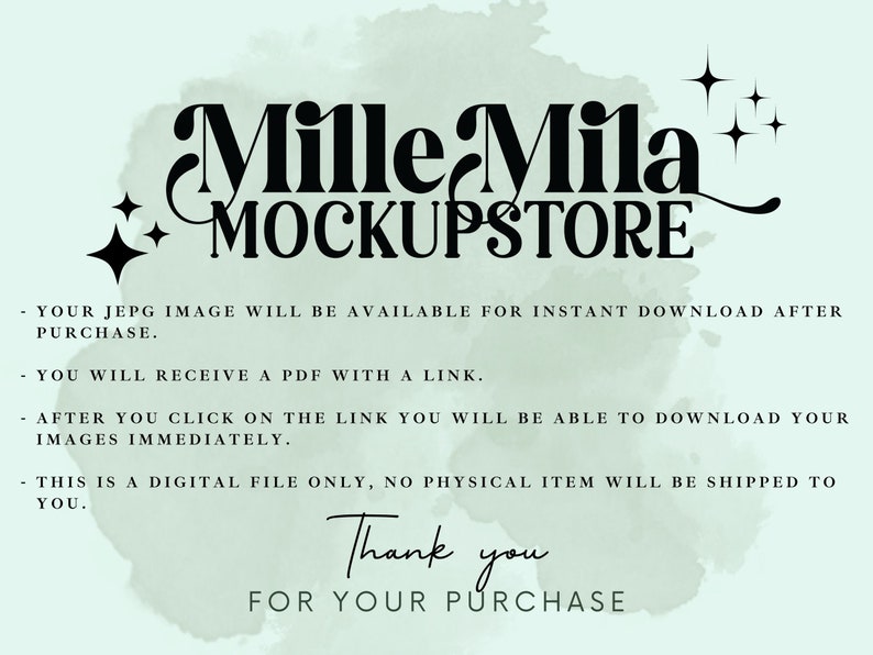 May include: A digital download mockup store logo with the text "Mille Mila + MOCKUPSTORE" in black text on a light green watercolor background. The text "YOUR JEPG IMAGE WILL BE AVAILABLE FOR INSTANT DOWNLOAD AFTER PURCHASE. YOU WILL RECEIVE A PDF WITH A LINK. AFTER YOU CLICK ON THE LINK YOU WILL BE ABLE TO DOWNLOAD YOUR IMAGES IMMEDIATELY. THIS IS A DIGITAL FILE ONLY, NO PHYSICAL ITEM WILL BE SHIPPED TO YOU. Thank you FOR YOUR PURCHASE" is also included in black text.