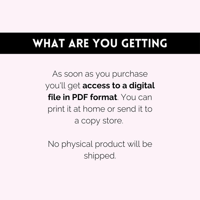May include: Text on a white background that reads "WHAT ARE YOU GETTING" followed by "As soon as you purchase you'll get access to a digital file in PDF format. You can print it at home or send it to a copy store. No physical product will be shipped."