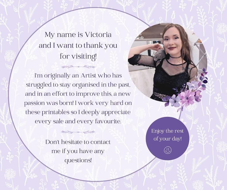 May include: A woman with dark hair and a black shirt with a mesh overlay is smiling at the camera. She is standing in front of a purple background with white floral designs. The text "My name is Victoria and I want to thank you for visiting!" is written in white text on a purple circle. The text "I'm originally an Artist who has struggled to stay organised in the past, and in an effort to improve this, a new passion was born! I work very hard on these printables so I deeply appreciate every sale and every favourite." is written in white text on a purple circle. The text "Don't hesitate to contact me if you have any questions!" is written in white text on a purple circle. The text "Enjoy the rest of your day!" is written in white text on a purple circle.