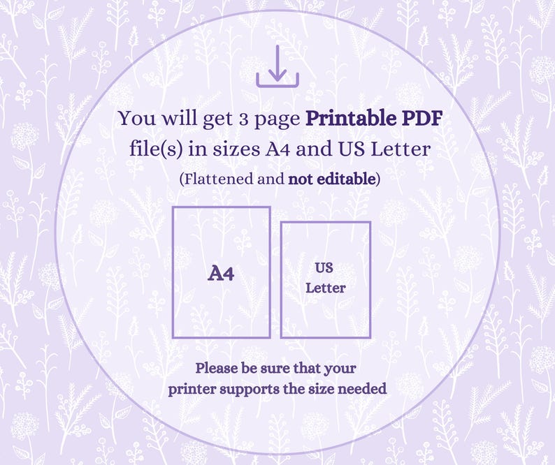 May include: A light purple digital graphic featuring a white floral pattern and a download icon. Text reads: You will get 3 page Printable PDF file(s) in sizes A4 and US Letter (Flattened and not editable). Please be sure that your printer supports the size needed.